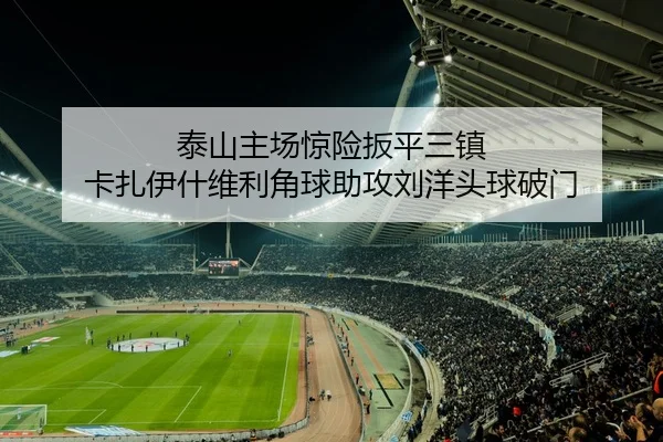 泰山主场惊险扳平三镇 卡扎伊什维利角球助攻刘洋头球破门